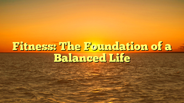 Fitness: The Foundation of a Balanced Life